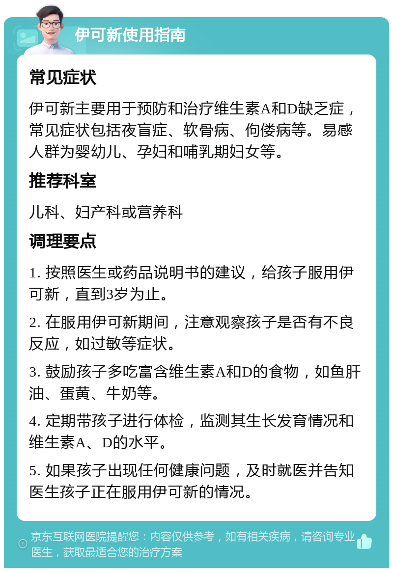 伊可新使用指南 常见症状 伊可新主要用于预防和治疗维生素A和D缺乏症，常见症状包括夜盲症、软骨病、佝偻病等。易感人群为婴幼儿、孕妇和哺乳期妇女等。 推荐科室 儿科、妇产科或营养科 调理要点 1. 按照医生或药品说明书的建议，给孩子服用伊可新，直到3岁为止。 2. 在服用伊可新期间，注意观察孩子是否有不良反应，如过敏等症状。 3. 鼓励孩子多吃富含维生素A和D的食物，如鱼肝油、蛋黄、牛奶等。 4. 定期带孩子进行体检，监测其生长发育情况和维生素A、D的水平。 5. 如果孩子出现任何健康问题，及时就医并告知医生孩子正在服用伊可新的情况。