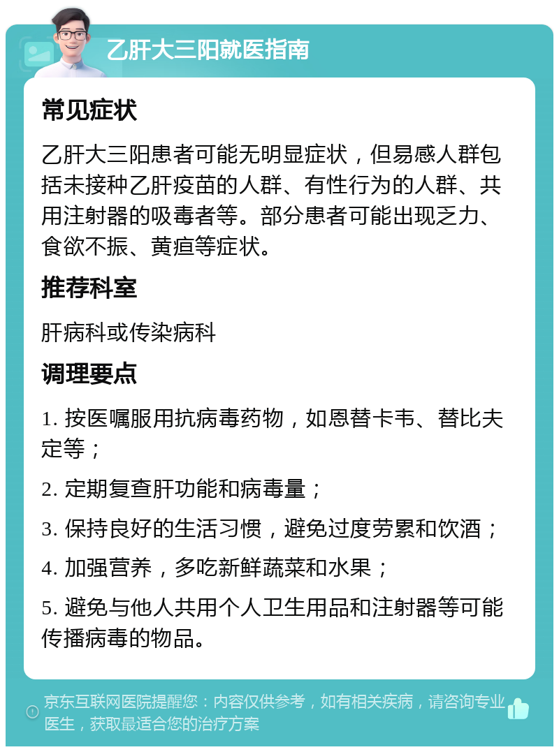 乙肝大三阳就医指南 常见症状 乙肝大三阳患者可能无明显症状，但易感人群包括未接种乙肝疫苗的人群、有性行为的人群、共用注射器的吸毒者等。部分患者可能出现乏力、食欲不振、黄疸等症状。 推荐科室 肝病科或传染病科 调理要点 1. 按医嘱服用抗病毒药物，如恩替卡韦、替比夫定等； 2. 定期复查肝功能和病毒量； 3. 保持良好的生活习惯，避免过度劳累和饮酒； 4. 加强营养，多吃新鲜蔬菜和水果； 5. 避免与他人共用个人卫生用品和注射器等可能传播病毒的物品。