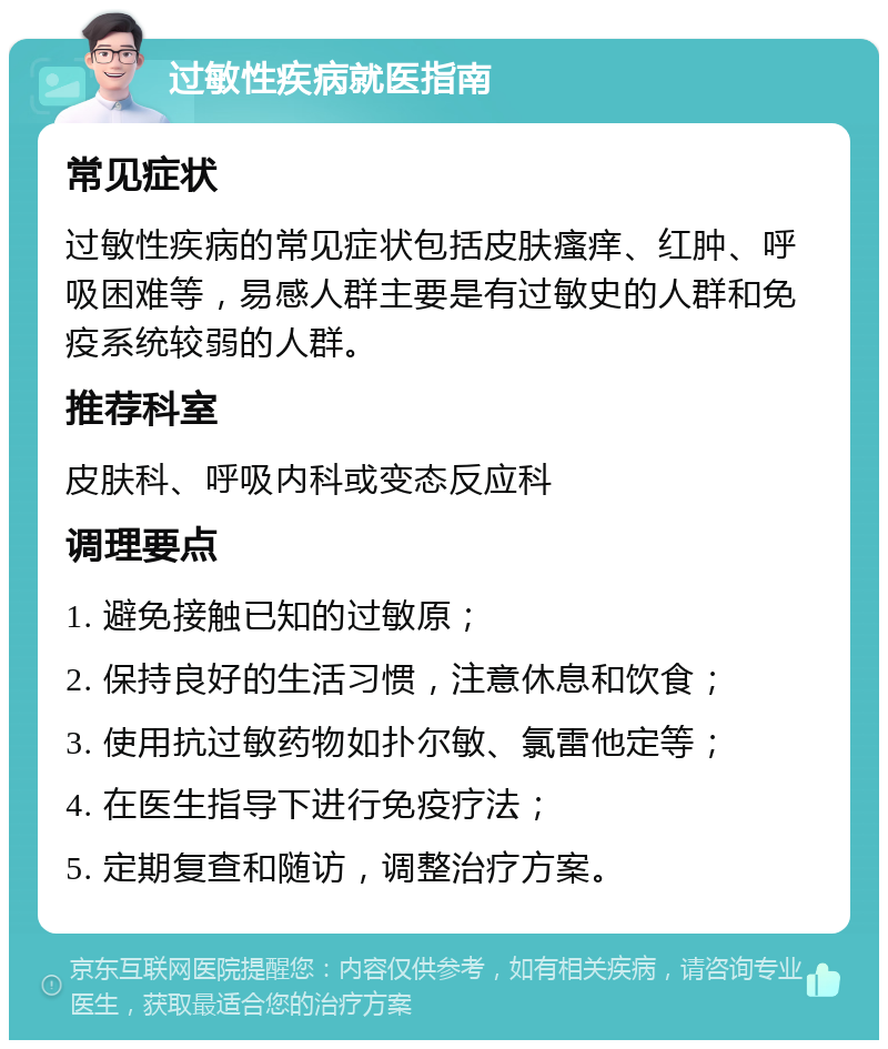 过敏性疾病就医指南 常见症状 过敏性疾病的常见症状包括皮肤瘙痒、红肿、呼吸困难等，易感人群主要是有过敏史的人群和免疫系统较弱的人群。 推荐科室 皮肤科、呼吸内科或变态反应科 调理要点 1. 避免接触已知的过敏原； 2. 保持良好的生活习惯，注意休息和饮食； 3. 使用抗过敏药物如扑尔敏、氯雷他定等； 4. 在医生指导下进行免疫疗法； 5. 定期复查和随访，调整治疗方案。