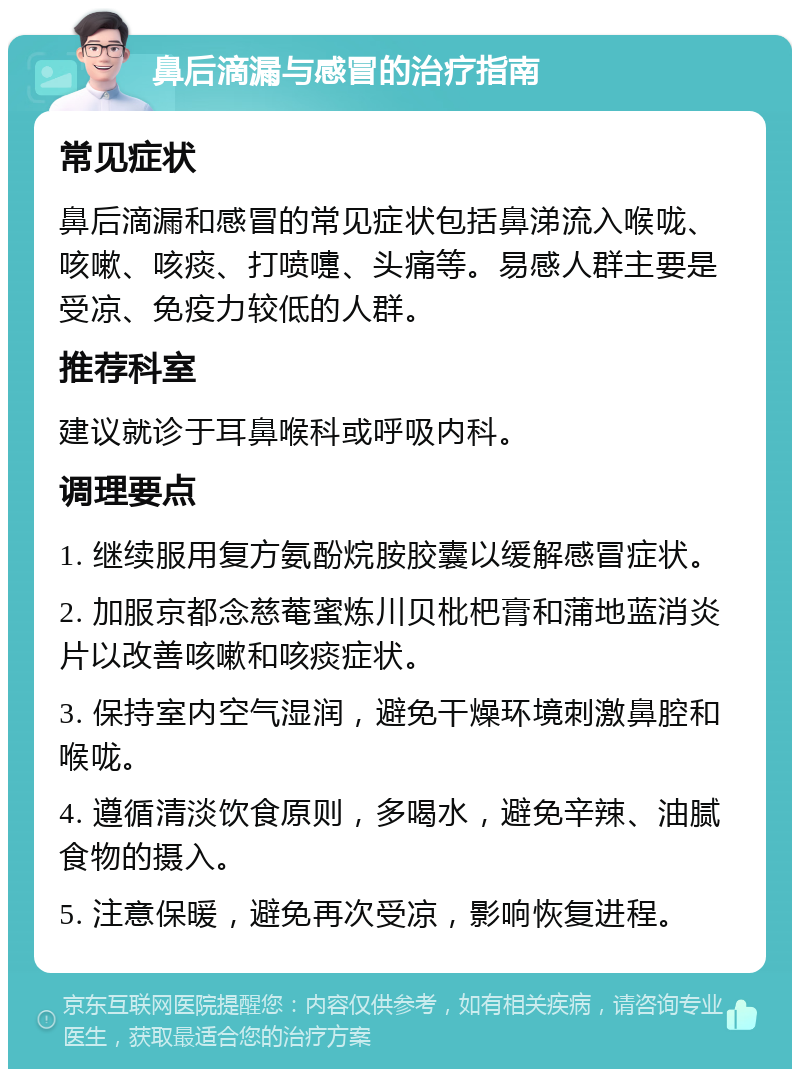 鼻后滴漏与感冒的治疗指南 常见症状 鼻后滴漏和感冒的常见症状包括鼻涕流入喉咙、咳嗽、咳痰、打喷嚏、头痛等。易感人群主要是受凉、免疫力较低的人群。 推荐科室 建议就诊于耳鼻喉科或呼吸内科。 调理要点 1. 继续服用复方氨酚烷胺胶囊以缓解感冒症状。 2. 加服京都念慈菴蜜炼川贝枇杷膏和蒲地蓝消炎片以改善咳嗽和咳痰症状。 3. 保持室内空气湿润，避免干燥环境刺激鼻腔和喉咙。 4. 遵循清淡饮食原则，多喝水，避免辛辣、油腻食物的摄入。 5. 注意保暖，避免再次受凉，影响恢复进程。