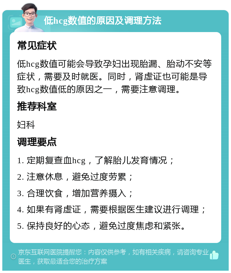 低hcg数值的原因及调理方法 常见症状 低hcg数值可能会导致孕妇出现胎漏、胎动不安等症状，需要及时就医。同时，肾虚证也可能是导致hcg数值低的原因之一，需要注意调理。 推荐科室 妇科 调理要点 1. 定期复查血hcg，了解胎儿发育情况； 2. 注意休息，避免过度劳累； 3. 合理饮食，增加营养摄入； 4. 如果有肾虚证，需要根据医生建议进行调理； 5. 保持良好的心态，避免过度焦虑和紧张。