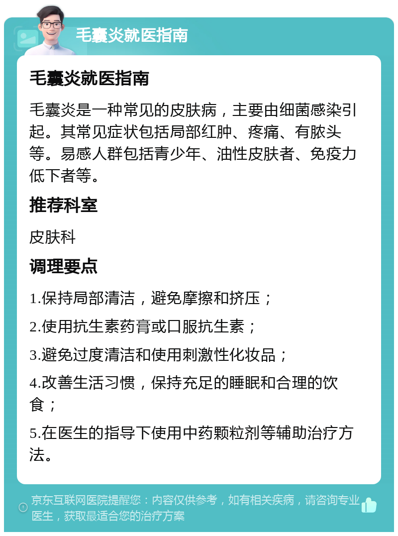 毛囊炎就医指南 毛囊炎就医指南 毛囊炎是一种常见的皮肤病，主要由细菌感染引起。其常见症状包括局部红肿、疼痛、有脓头等。易感人群包括青少年、油性皮肤者、免疫力低下者等。 推荐科室 皮肤科 调理要点 1.保持局部清洁，避免摩擦和挤压； 2.使用抗生素药膏或口服抗生素； 3.避免过度清洁和使用刺激性化妆品； 4.改善生活习惯，保持充足的睡眠和合理的饮食； 5.在医生的指导下使用中药颗粒剂等辅助治疗方法。