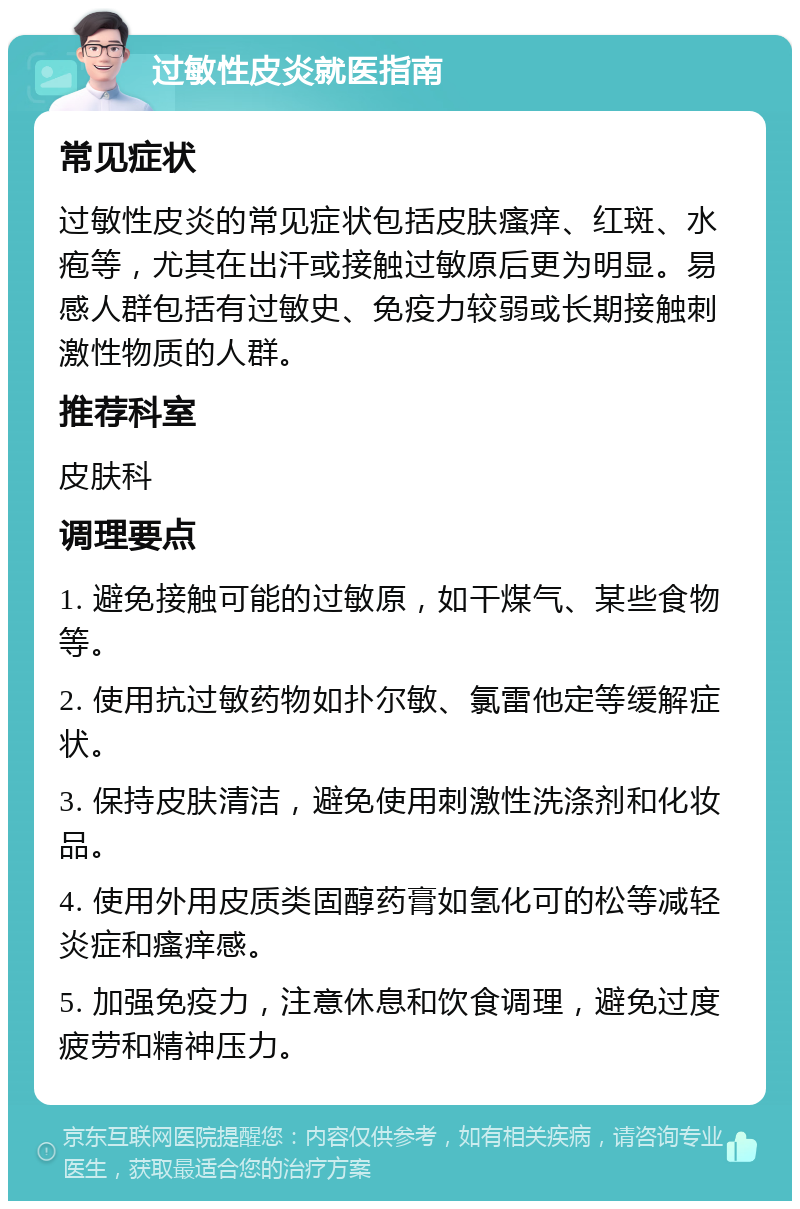 过敏性皮炎就医指南 常见症状 过敏性皮炎的常见症状包括皮肤瘙痒、红斑、水疱等，尤其在出汗或接触过敏原后更为明显。易感人群包括有过敏史、免疫力较弱或长期接触刺激性物质的人群。 推荐科室 皮肤科 调理要点 1. 避免接触可能的过敏原，如干煤气、某些食物等。 2. 使用抗过敏药物如扑尔敏、氯雷他定等缓解症状。 3. 保持皮肤清洁，避免使用刺激性洗涤剂和化妆品。 4. 使用外用皮质类固醇药膏如氢化可的松等减轻炎症和瘙痒感。 5. 加强免疫力，注意休息和饮食调理，避免过度疲劳和精神压力。