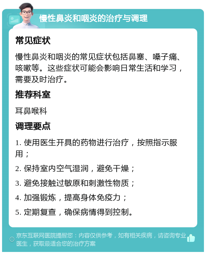 慢性鼻炎和咽炎的治疗与调理 常见症状 慢性鼻炎和咽炎的常见症状包括鼻塞、嗓子痛、咳嗽等。这些症状可能会影响日常生活和学习，需要及时治疗。 推荐科室 耳鼻喉科 调理要点 1. 使用医生开具的药物进行治疗，按照指示服用； 2. 保持室内空气湿润，避免干燥； 3. 避免接触过敏原和刺激性物质； 4. 加强锻炼，提高身体免疫力； 5. 定期复查，确保病情得到控制。