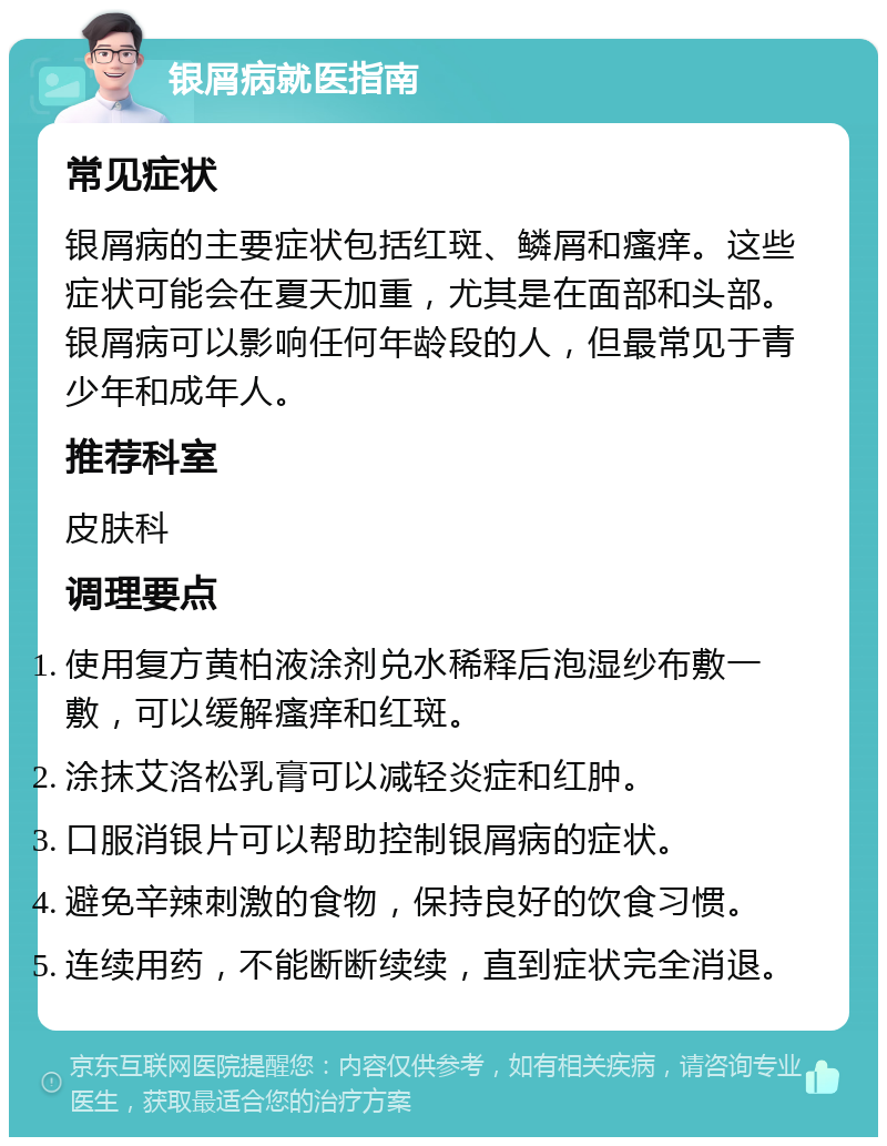 银屑病就医指南 常见症状 银屑病的主要症状包括红斑、鳞屑和瘙痒。这些症状可能会在夏天加重，尤其是在面部和头部。银屑病可以影响任何年龄段的人，但最常见于青少年和成年人。 推荐科室 皮肤科 调理要点 使用复方黄柏液涂剂兑水稀释后泡湿纱布敷一敷，可以缓解瘙痒和红斑。 涂抹艾洛松乳膏可以减轻炎症和红肿。 口服消银片可以帮助控制银屑病的症状。 避免辛辣刺激的食物，保持良好的饮食习惯。 连续用药，不能断断续续，直到症状完全消退。