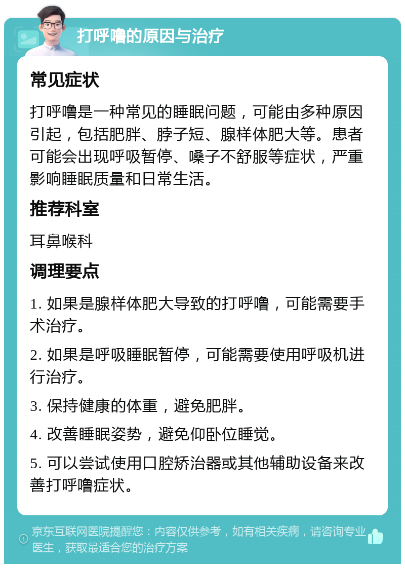 打呼噜的原因与治疗 常见症状 打呼噜是一种常见的睡眠问题，可能由多种原因引起，包括肥胖、脖子短、腺样体肥大等。患者可能会出现呼吸暂停、嗓子不舒服等症状，严重影响睡眠质量和日常生活。 推荐科室 耳鼻喉科 调理要点 1. 如果是腺样体肥大导致的打呼噜，可能需要手术治疗。 2. 如果是呼吸睡眠暂停，可能需要使用呼吸机进行治疗。 3. 保持健康的体重，避免肥胖。 4. 改善睡眠姿势，避免仰卧位睡觉。 5. 可以尝试使用口腔矫治器或其他辅助设备来改善打呼噜症状。