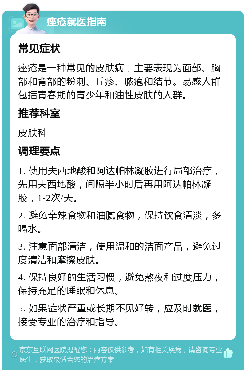 痤疮就医指南 常见症状 痤疮是一种常见的皮肤病，主要表现为面部、胸部和背部的粉刺、丘疹、脓疱和结节。易感人群包括青春期的青少年和油性皮肤的人群。 推荐科室 皮肤科 调理要点 1. 使用夫西地酸和阿达帕林凝胶进行局部治疗，先用夫西地酸，间隔半小时后再用阿达帕林凝胶，1-2次/天。 2. 避免辛辣食物和油腻食物，保持饮食清淡，多喝水。 3. 注意面部清洁，使用温和的洁面产品，避免过度清洁和摩擦皮肤。 4. 保持良好的生活习惯，避免熬夜和过度压力，保持充足的睡眠和休息。 5. 如果症状严重或长期不见好转，应及时就医，接受专业的治疗和指导。