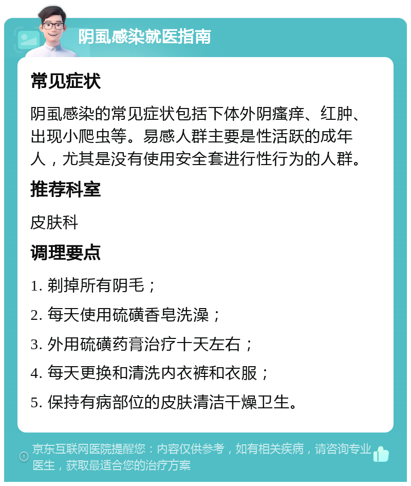 阴虱感染就医指南 常见症状 阴虱感染的常见症状包括下体外阴瘙痒、红肿、出现小爬虫等。易感人群主要是性活跃的成年人，尤其是没有使用安全套进行性行为的人群。 推荐科室 皮肤科 调理要点 1. 剃掉所有阴毛； 2. 每天使用硫磺香皂洗澡； 3. 外用硫磺药膏治疗十天左右； 4. 每天更换和清洗内衣裤和衣服； 5. 保持有病部位的皮肤清洁干燥卫生。