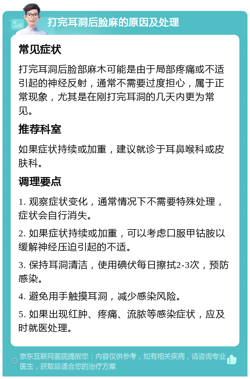 打完耳洞后脸麻的原因及处理 常见症状 打完耳洞后脸部麻木可能是由于局部疼痛或不适引起的神经反射，通常不需要过度担心，属于正常现象，尤其是在刚打完耳洞的几天内更为常见。 推荐科室 如果症状持续或加重，建议就诊于耳鼻喉科或皮肤科。 调理要点 1. 观察症状变化，通常情况下不需要特殊处理，症状会自行消失。 2. 如果症状持续或加重，可以考虑口服甲钴胺以缓解神经压迫引起的不适。 3. 保持耳洞清洁，使用碘伏每日擦拭2-3次，预防感染。 4. 避免用手触摸耳洞，减少感染风险。 5. 如果出现红肿、疼痛、流脓等感染症状，应及时就医处理。