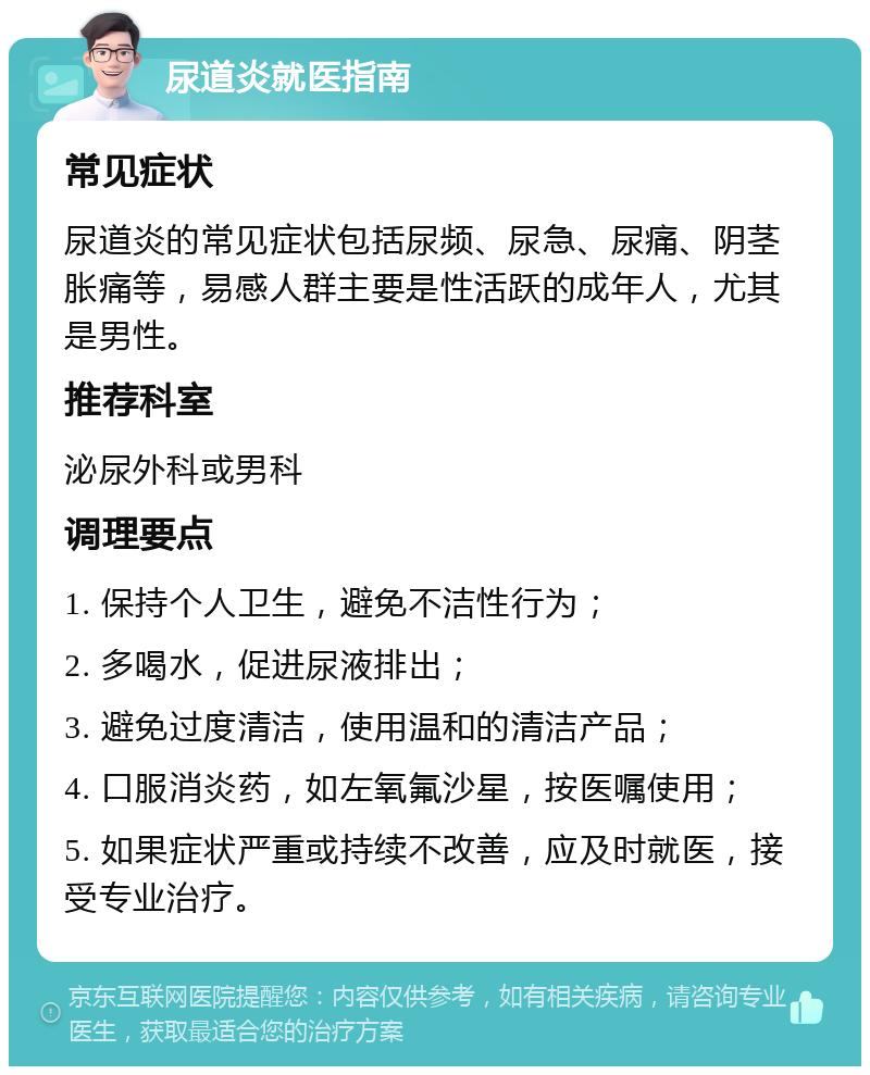 尿道炎就医指南 常见症状 尿道炎的常见症状包括尿频、尿急、尿痛、阴茎胀痛等，易感人群主要是性活跃的成年人，尤其是男性。 推荐科室 泌尿外科或男科 调理要点 1. 保持个人卫生，避免不洁性行为； 2. 多喝水，促进尿液排出； 3. 避免过度清洁，使用温和的清洁产品； 4. 口服消炎药，如左氧氟沙星，按医嘱使用； 5. 如果症状严重或持续不改善，应及时就医，接受专业治疗。