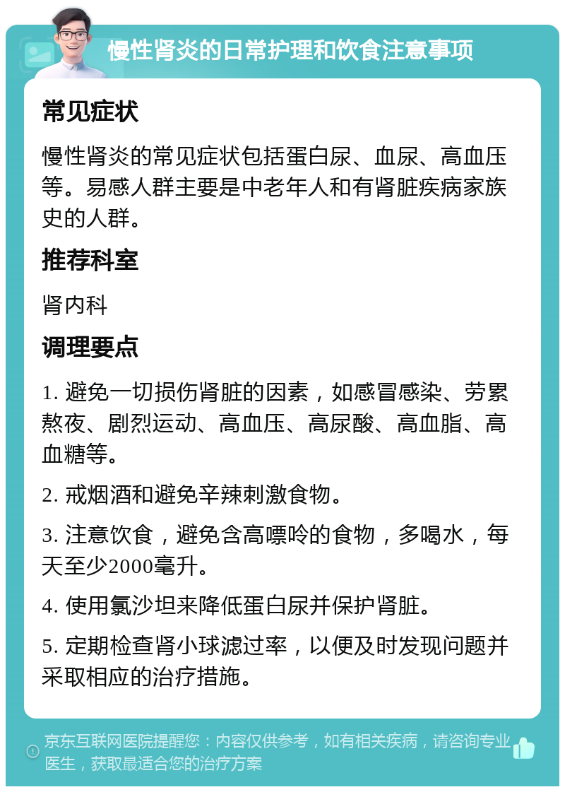 慢性肾炎的日常护理和饮食注意事项 常见症状 慢性肾炎的常见症状包括蛋白尿、血尿、高血压等。易感人群主要是中老年人和有肾脏疾病家族史的人群。 推荐科室 肾内科 调理要点 1. 避免一切损伤肾脏的因素，如感冒感染、劳累熬夜、剧烈运动、高血压、高尿酸、高血脂、高血糖等。 2. 戒烟酒和避免辛辣刺激食物。 3. 注意饮食，避免含高嘌呤的食物，多喝水，每天至少2000毫升。 4. 使用氯沙坦来降低蛋白尿并保护肾脏。 5. 定期检查肾小球滤过率，以便及时发现问题并采取相应的治疗措施。