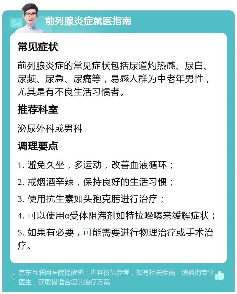 前列腺炎症就医指南 常见症状 前列腺炎症的常见症状包括尿道灼热感、尿白、尿频、尿急、尿痛等，易感人群为中老年男性，尤其是有不良生活习惯者。 推荐科室 泌尿外科或男科 调理要点 1. 避免久坐，多运动，改善血液循环； 2. 戒烟酒辛辣，保持良好的生活习惯； 3. 使用抗生素如头孢克肟进行治疗； 4. 可以使用α受体阻滞剂如特拉唑嗪来缓解症状； 5. 如果有必要，可能需要进行物理治疗或手术治疗。