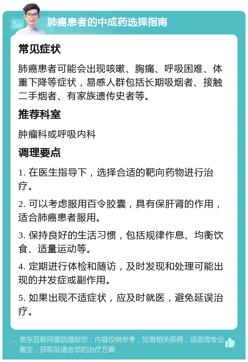 肺癌患者的中成药选择指南 常见症状 肺癌患者可能会出现咳嗽、胸痛、呼吸困难、体重下降等症状，易感人群包括长期吸烟者、接触二手烟者、有家族遗传史者等。 推荐科室 肿瘤科或呼吸内科 调理要点 1. 在医生指导下，选择合适的靶向药物进行治疗。 2. 可以考虑服用百令胶囊，具有保肝肾的作用，适合肺癌患者服用。 3. 保持良好的生活习惯，包括规律作息、均衡饮食、适量运动等。 4. 定期进行体检和随访，及时发现和处理可能出现的并发症或副作用。 5. 如果出现不适症状，应及时就医，避免延误治疗。