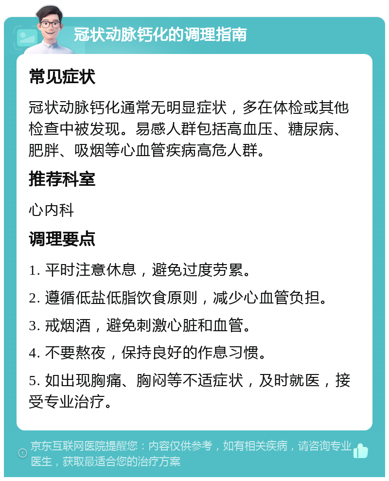 冠状动脉钙化的调理指南 常见症状 冠状动脉钙化通常无明显症状，多在体检或其他检查中被发现。易感人群包括高血压、糖尿病、肥胖、吸烟等心血管疾病高危人群。 推荐科室 心内科 调理要点 1. 平时注意休息，避免过度劳累。 2. 遵循低盐低脂饮食原则，减少心血管负担。 3. 戒烟酒，避免刺激心脏和血管。 4. 不要熬夜，保持良好的作息习惯。 5. 如出现胸痛、胸闷等不适症状，及时就医，接受专业治疗。