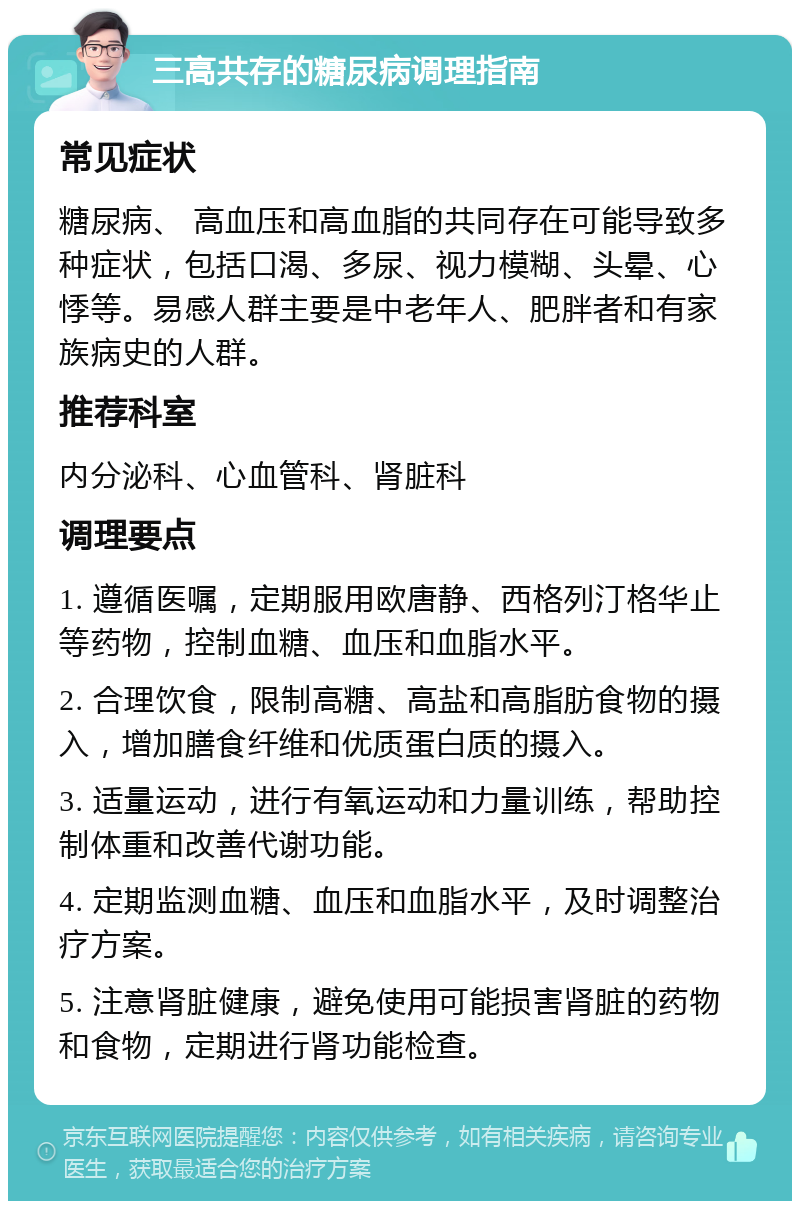 三高共存的糖尿病调理指南 常见症状 糖尿病、 高血压和高血脂的共同存在可能导致多种症状，包括口渴、多尿、视力模糊、头晕、心悸等。易感人群主要是中老年人、肥胖者和有家族病史的人群。 推荐科室 内分泌科、心血管科、肾脏科 调理要点 1. 遵循医嘱，定期服用欧唐静、西格列汀格华止等药物，控制血糖、血压和血脂水平。 2. 合理饮食，限制高糖、高盐和高脂肪食物的摄入，增加膳食纤维和优质蛋白质的摄入。 3. 适量运动，进行有氧运动和力量训练，帮助控制体重和改善代谢功能。 4. 定期监测血糖、血压和血脂水平，及时调整治疗方案。 5. 注意肾脏健康，避免使用可能损害肾脏的药物和食物，定期进行肾功能检查。