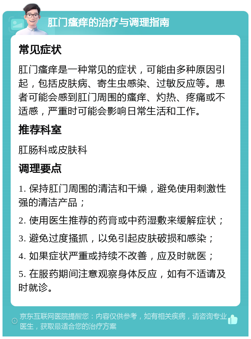 肛门瘙痒的治疗与调理指南 常见症状 肛门瘙痒是一种常见的症状，可能由多种原因引起，包括皮肤病、寄生虫感染、过敏反应等。患者可能会感到肛门周围的瘙痒、灼热、疼痛或不适感，严重时可能会影响日常生活和工作。 推荐科室 肛肠科或皮肤科 调理要点 1. 保持肛门周围的清洁和干燥，避免使用刺激性强的清洁产品； 2. 使用医生推荐的药膏或中药湿敷来缓解症状； 3. 避免过度搔抓，以免引起皮肤破损和感染； 4. 如果症状严重或持续不改善，应及时就医； 5. 在服药期间注意观察身体反应，如有不适请及时就诊。