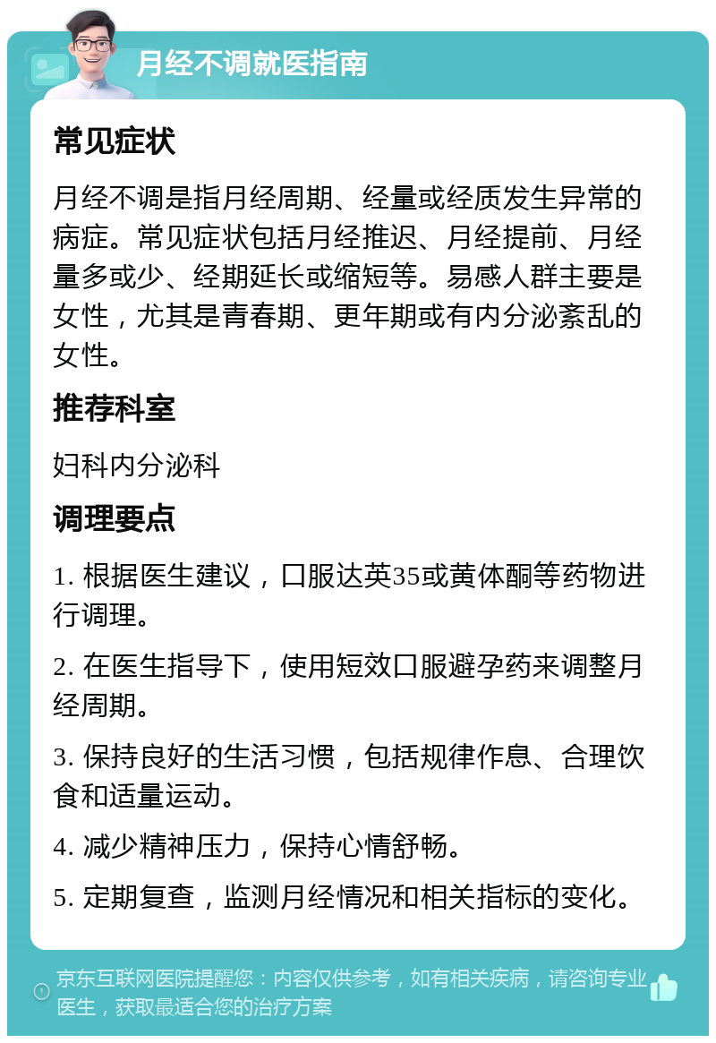 月经不调就医指南 常见症状 月经不调是指月经周期、经量或经质发生异常的病症。常见症状包括月经推迟、月经提前、月经量多或少、经期延长或缩短等。易感人群主要是女性，尤其是青春期、更年期或有内分泌紊乱的女性。 推荐科室 妇科内分泌科 调理要点 1. 根据医生建议，口服达英35或黄体酮等药物进行调理。 2. 在医生指导下，使用短效口服避孕药来调整月经周期。 3. 保持良好的生活习惯，包括规律作息、合理饮食和适量运动。 4. 减少精神压力，保持心情舒畅。 5. 定期复查，监测月经情况和相关指标的变化。