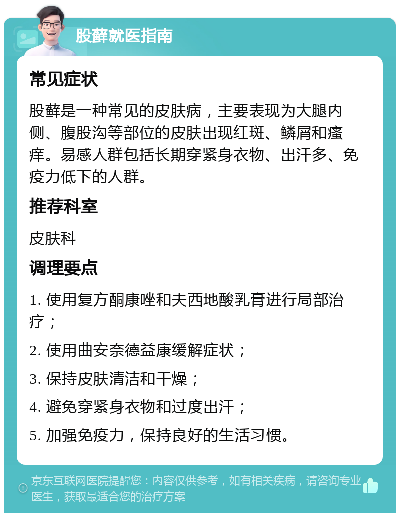 股藓就医指南 常见症状 股藓是一种常见的皮肤病，主要表现为大腿内侧、腹股沟等部位的皮肤出现红斑、鳞屑和瘙痒。易感人群包括长期穿紧身衣物、出汗多、免疫力低下的人群。 推荐科室 皮肤科 调理要点 1. 使用复方酮康唑和夫西地酸乳膏进行局部治疗； 2. 使用曲安奈德益康缓解症状； 3. 保持皮肤清洁和干燥； 4. 避免穿紧身衣物和过度出汗； 5. 加强免疫力，保持良好的生活习惯。