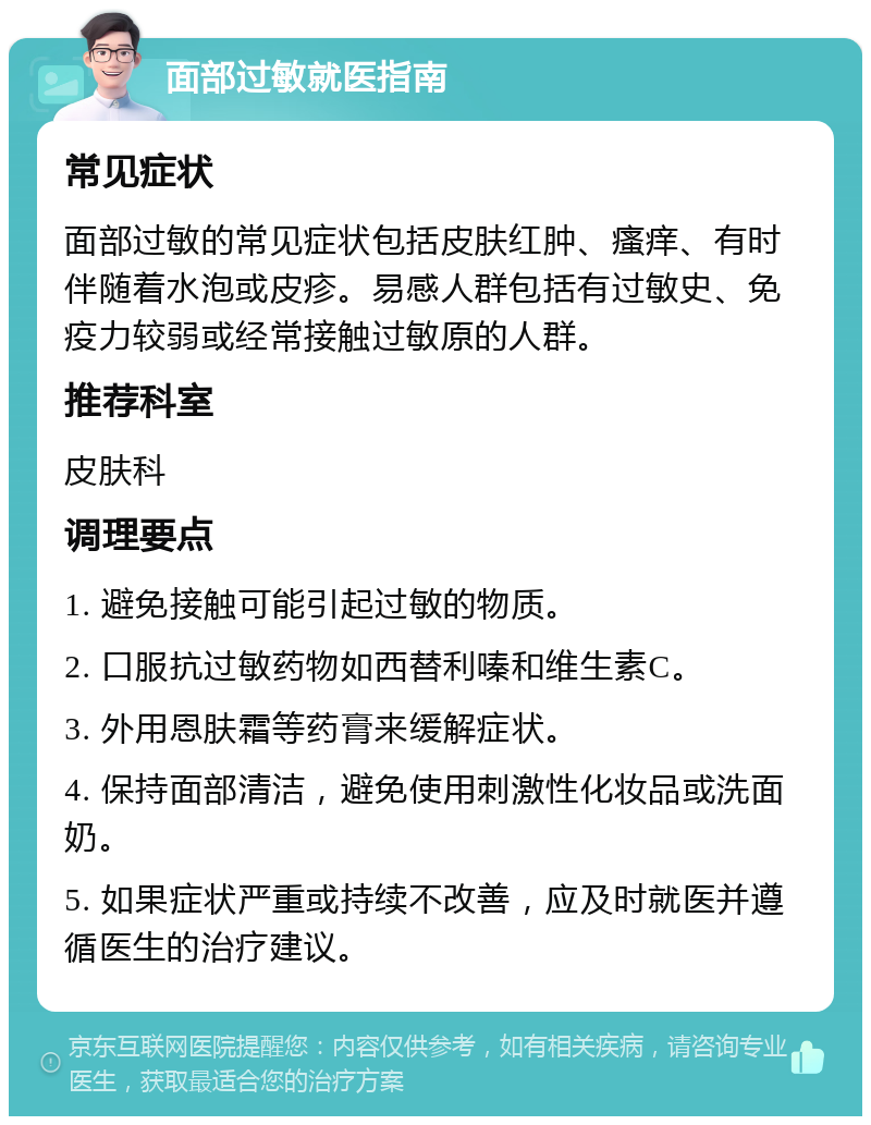 面部过敏就医指南 常见症状 面部过敏的常见症状包括皮肤红肿、瘙痒、有时伴随着水泡或皮疹。易感人群包括有过敏史、免疫力较弱或经常接触过敏原的人群。 推荐科室 皮肤科 调理要点 1. 避免接触可能引起过敏的物质。 2. 口服抗过敏药物如西替利嗪和维生素C。 3. 外用恩肤霜等药膏来缓解症状。 4. 保持面部清洁，避免使用刺激性化妆品或洗面奶。 5. 如果症状严重或持续不改善，应及时就医并遵循医生的治疗建议。