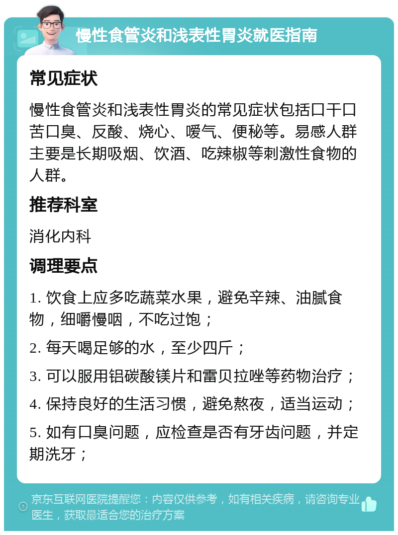 慢性食管炎和浅表性胃炎就医指南 常见症状 慢性食管炎和浅表性胃炎的常见症状包括口干口苦口臭、反酸、烧心、嗳气、便秘等。易感人群主要是长期吸烟、饮酒、吃辣椒等刺激性食物的人群。 推荐科室 消化内科 调理要点 1. 饮食上应多吃蔬菜水果，避免辛辣、油腻食物，细嚼慢咽，不吃过饱； 2. 每天喝足够的水，至少四斤； 3. 可以服用铝碳酸镁片和雷贝拉唑等药物治疗； 4. 保持良好的生活习惯，避免熬夜，适当运动； 5. 如有口臭问题，应检查是否有牙齿问题，并定期洗牙；