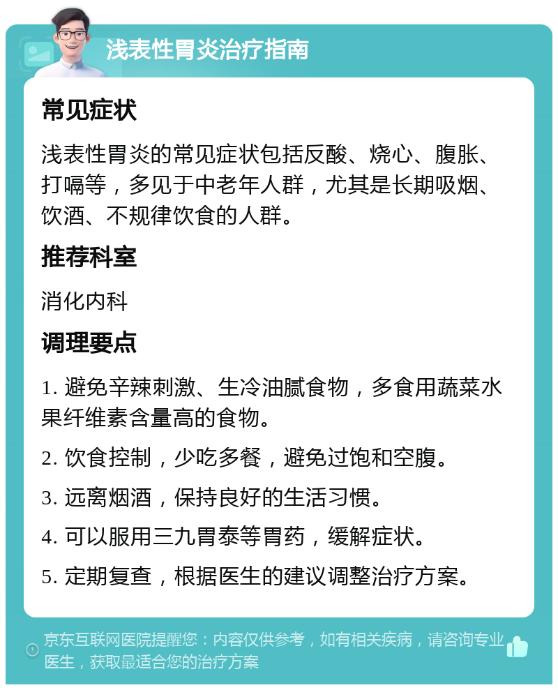 浅表性胃炎治疗指南 常见症状 浅表性胃炎的常见症状包括反酸、烧心、腹胀、打嗝等，多见于中老年人群，尤其是长期吸烟、饮酒、不规律饮食的人群。 推荐科室 消化内科 调理要点 1. 避免辛辣刺激、生冷油腻食物，多食用蔬菜水果纤维素含量高的食物。 2. 饮食控制，少吃多餐，避免过饱和空腹。 3. 远离烟酒，保持良好的生活习惯。 4. 可以服用三九胃泰等胃药，缓解症状。 5. 定期复查，根据医生的建议调整治疗方案。