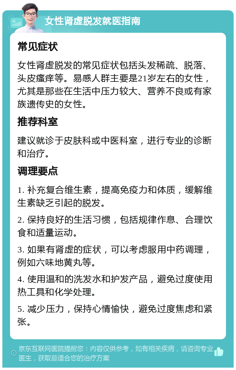 女性肾虚脱发就医指南 常见症状 女性肾虚脱发的常见症状包括头发稀疏、脱落、头皮瘙痒等。易感人群主要是21岁左右的女性，尤其是那些在生活中压力较大、营养不良或有家族遗传史的女性。 推荐科室 建议就诊于皮肤科或中医科室，进行专业的诊断和治疗。 调理要点 1. 补充复合维生素，提高免疫力和体质，缓解维生素缺乏引起的脱发。 2. 保持良好的生活习惯，包括规律作息、合理饮食和适量运动。 3. 如果有肾虚的症状，可以考虑服用中药调理，例如六味地黄丸等。 4. 使用温和的洗发水和护发产品，避免过度使用热工具和化学处理。 5. 减少压力，保持心情愉快，避免过度焦虑和紧张。