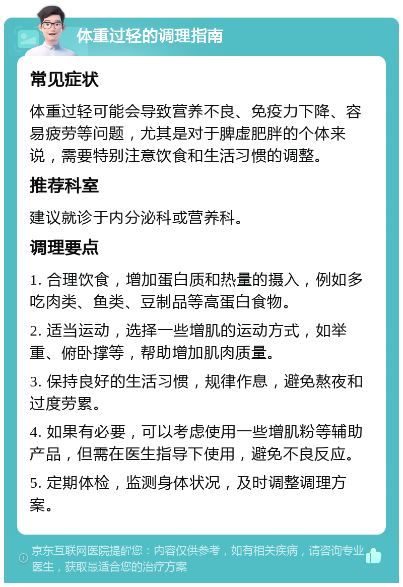 体重过轻的调理指南 常见症状 体重过轻可能会导致营养不良、免疫力下降、容易疲劳等问题，尤其是对于脾虚肥胖的个体来说，需要特别注意饮食和生活习惯的调整。 推荐科室 建议就诊于内分泌科或营养科。 调理要点 1. 合理饮食，增加蛋白质和热量的摄入，例如多吃肉类、鱼类、豆制品等高蛋白食物。 2. 适当运动，选择一些增肌的运动方式，如举重、俯卧撑等，帮助增加肌肉质量。 3. 保持良好的生活习惯，规律作息，避免熬夜和过度劳累。 4. 如果有必要，可以考虑使用一些增肌粉等辅助产品，但需在医生指导下使用，避免不良反应。 5. 定期体检，监测身体状况，及时调整调理方案。