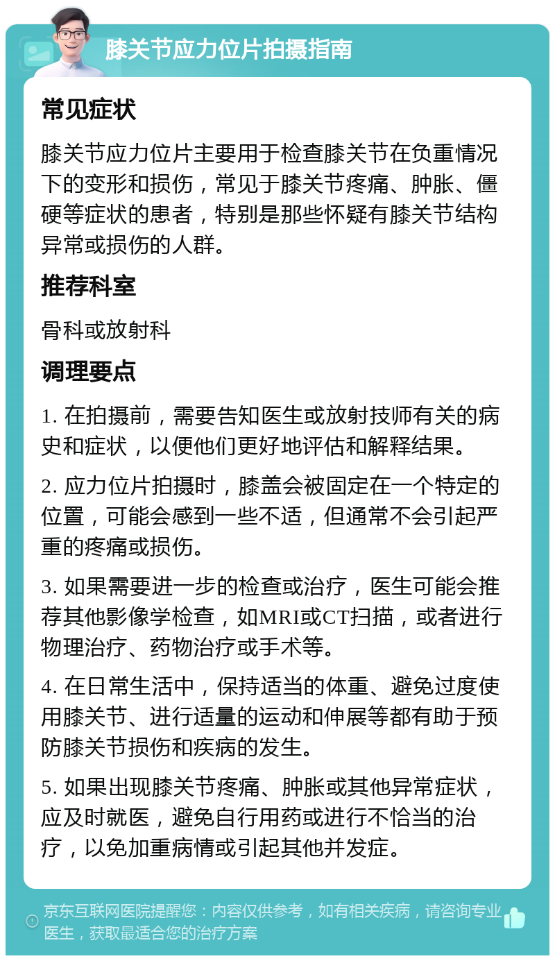 膝关节应力位片拍摄指南 常见症状 膝关节应力位片主要用于检查膝关节在负重情况下的变形和损伤，常见于膝关节疼痛、肿胀、僵硬等症状的患者，特别是那些怀疑有膝关节结构异常或损伤的人群。 推荐科室 骨科或放射科 调理要点 1. 在拍摄前，需要告知医生或放射技师有关的病史和症状，以便他们更好地评估和解释结果。 2. 应力位片拍摄时，膝盖会被固定在一个特定的位置，可能会感到一些不适，但通常不会引起严重的疼痛或损伤。 3. 如果需要进一步的检查或治疗，医生可能会推荐其他影像学检查，如MRI或CT扫描，或者进行物理治疗、药物治疗或手术等。 4. 在日常生活中，保持适当的体重、避免过度使用膝关节、进行适量的运动和伸展等都有助于预防膝关节损伤和疾病的发生。 5. 如果出现膝关节疼痛、肿胀或其他异常症状，应及时就医，避免自行用药或进行不恰当的治疗，以免加重病情或引起其他并发症。