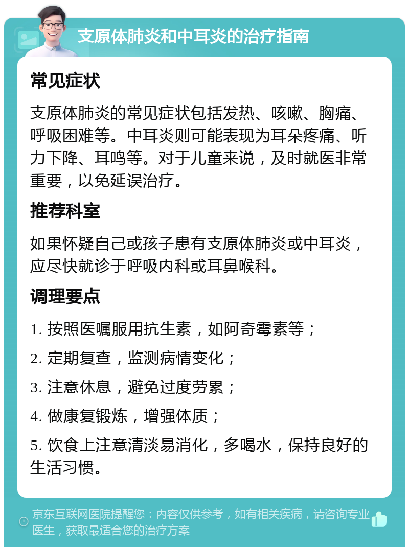 支原体肺炎和中耳炎的治疗指南 常见症状 支原体肺炎的常见症状包括发热、咳嗽、胸痛、呼吸困难等。中耳炎则可能表现为耳朵疼痛、听力下降、耳鸣等。对于儿童来说，及时就医非常重要，以免延误治疗。 推荐科室 如果怀疑自己或孩子患有支原体肺炎或中耳炎，应尽快就诊于呼吸内科或耳鼻喉科。 调理要点 1. 按照医嘱服用抗生素，如阿奇霉素等； 2. 定期复查，监测病情变化； 3. 注意休息，避免过度劳累； 4. 做康复锻炼，增强体质； 5. 饮食上注意清淡易消化，多喝水，保持良好的生活习惯。