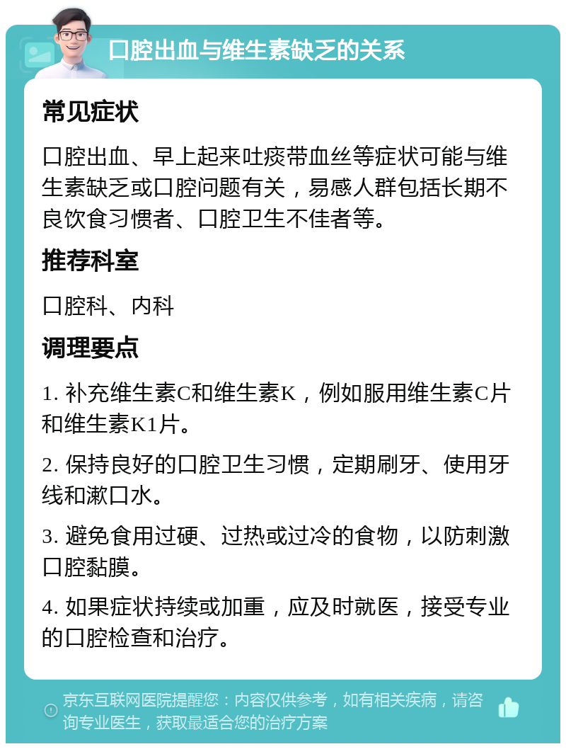 口腔出血与维生素缺乏的关系 常见症状 口腔出血、早上起来吐痰带血丝等症状可能与维生素缺乏或口腔问题有关，易感人群包括长期不良饮食习惯者、口腔卫生不佳者等。 推荐科室 口腔科、内科 调理要点 1. 补充维生素C和维生素K，例如服用维生素C片和维生素K1片。 2. 保持良好的口腔卫生习惯，定期刷牙、使用牙线和漱口水。 3. 避免食用过硬、过热或过冷的食物，以防刺激口腔黏膜。 4. 如果症状持续或加重，应及时就医，接受专业的口腔检查和治疗。