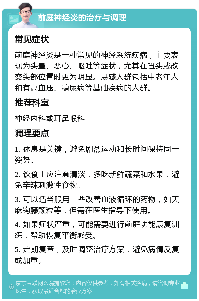 前庭神经炎的治疗与调理 常见症状 前庭神经炎是一种常见的神经系统疾病，主要表现为头晕、恶心、呕吐等症状，尤其在扭头或改变头部位置时更为明显。易感人群包括中老年人和有高血压、糖尿病等基础疾病的人群。 推荐科室 神经内科或耳鼻喉科 调理要点 1. 休息是关键，避免剧烈运动和长时间保持同一姿势。 2. 饮食上应注意清淡，多吃新鲜蔬菜和水果，避免辛辣刺激性食物。 3. 可以适当服用一些改善血液循环的药物，如天麻钩藤颗粒等，但需在医生指导下使用。 4. 如果症状严重，可能需要进行前庭功能康复训练，帮助恢复平衡感受。 5. 定期复查，及时调整治疗方案，避免病情反复或加重。