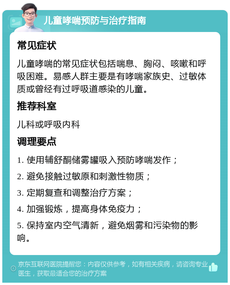 儿童哮喘预防与治疗指南 常见症状 儿童哮喘的常见症状包括喘息、胸闷、咳嗽和呼吸困难。易感人群主要是有哮喘家族史、过敏体质或曾经有过呼吸道感染的儿童。 推荐科室 儿科或呼吸内科 调理要点 1. 使用辅舒酮储雾罐吸入预防哮喘发作； 2. 避免接触过敏原和刺激性物质； 3. 定期复查和调整治疗方案； 4. 加强锻炼，提高身体免疫力； 5. 保持室内空气清新，避免烟雾和污染物的影响。