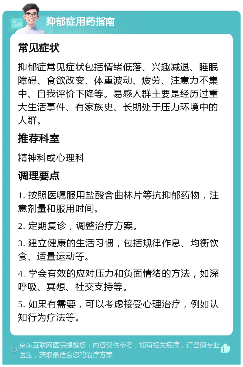 抑郁症用药指南 常见症状 抑郁症常见症状包括情绪低落、兴趣减退、睡眠障碍、食欲改变、体重波动、疲劳、注意力不集中、自我评价下降等。易感人群主要是经历过重大生活事件、有家族史、长期处于压力环境中的人群。 推荐科室 精神科或心理科 调理要点 1. 按照医嘱服用盐酸舍曲林片等抗抑郁药物，注意剂量和服用时间。 2. 定期复诊，调整治疗方案。 3. 建立健康的生活习惯，包括规律作息、均衡饮食、适量运动等。 4. 学会有效的应对压力和负面情绪的方法，如深呼吸、冥想、社交支持等。 5. 如果有需要，可以考虑接受心理治疗，例如认知行为疗法等。