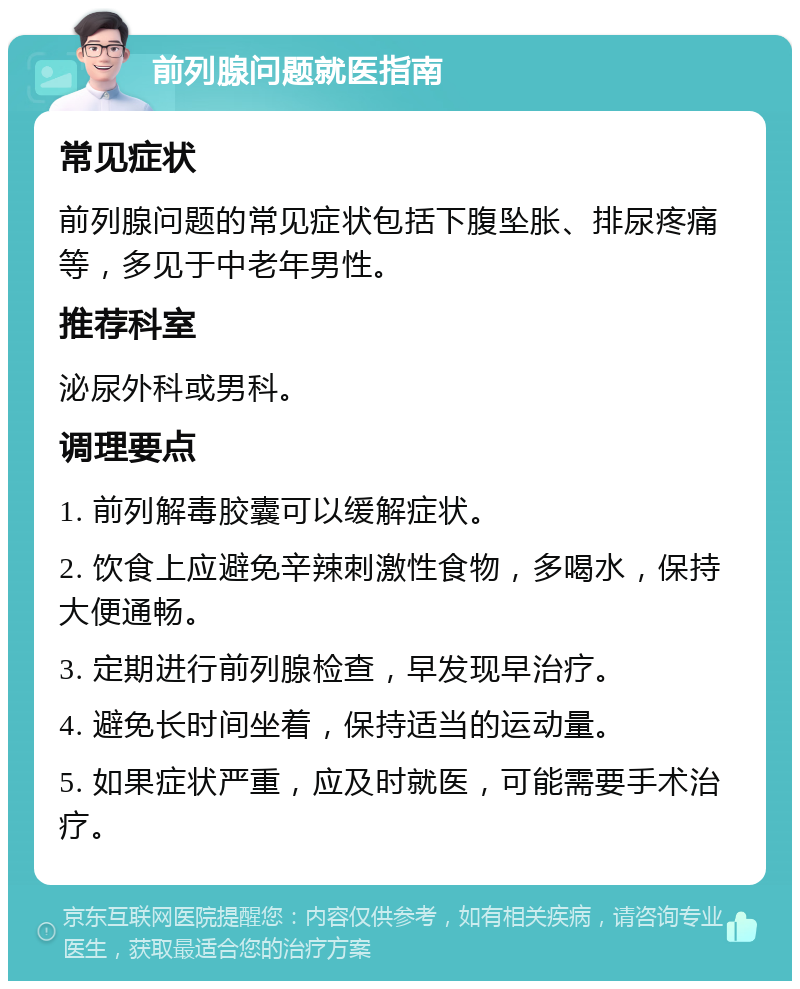 前列腺问题就医指南 常见症状 前列腺问题的常见症状包括下腹坠胀、排尿疼痛等，多见于中老年男性。 推荐科室 泌尿外科或男科。 调理要点 1. 前列解毒胶囊可以缓解症状。 2. 饮食上应避免辛辣刺激性食物，多喝水，保持大便通畅。 3. 定期进行前列腺检查，早发现早治疗。 4. 避免长时间坐着，保持适当的运动量。 5. 如果症状严重，应及时就医，可能需要手术治疗。