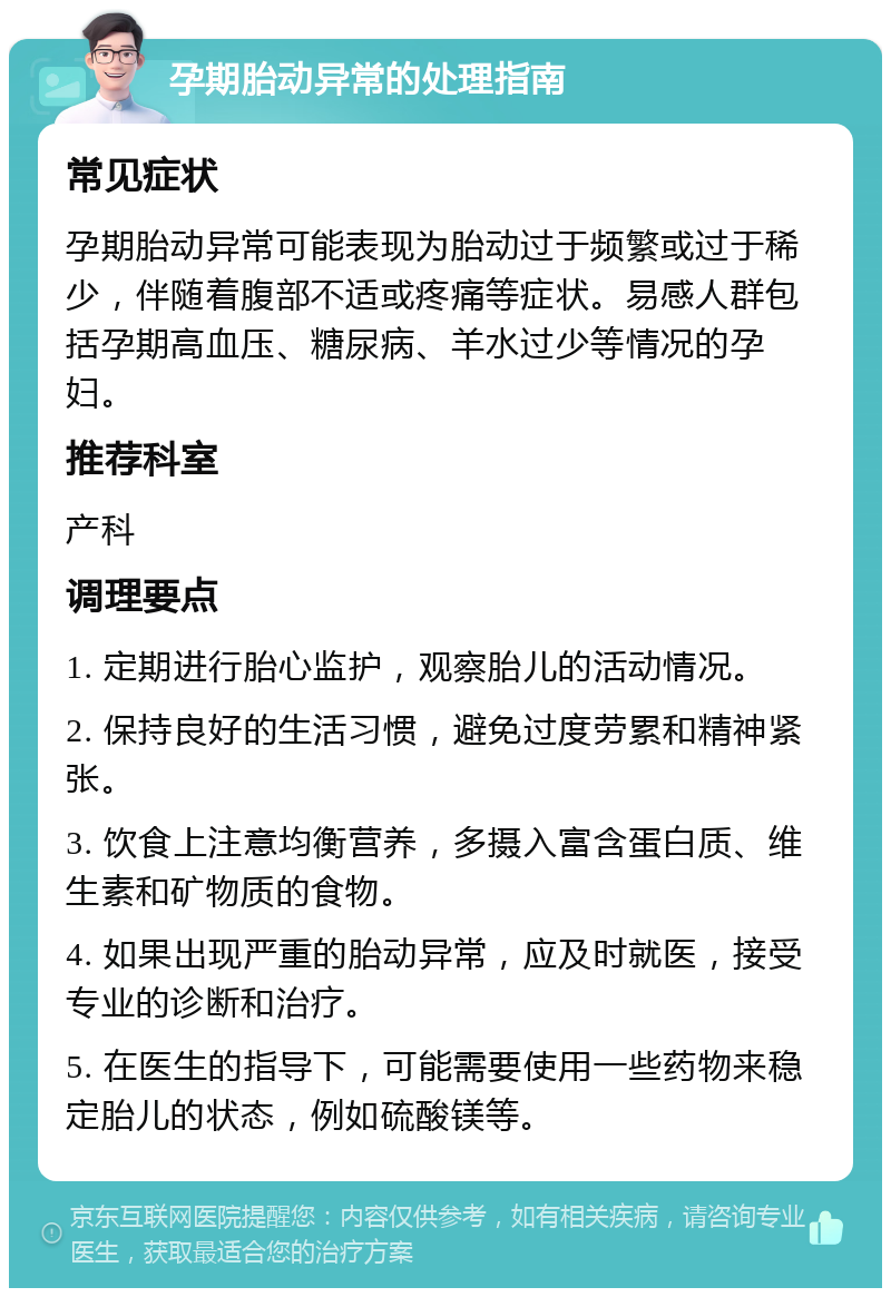 孕期胎动异常的处理指南 常见症状 孕期胎动异常可能表现为胎动过于频繁或过于稀少，伴随着腹部不适或疼痛等症状。易感人群包括孕期高血压、糖尿病、羊水过少等情况的孕妇。 推荐科室 产科 调理要点 1. 定期进行胎心监护，观察胎儿的活动情况。 2. 保持良好的生活习惯，避免过度劳累和精神紧张。 3. 饮食上注意均衡营养，多摄入富含蛋白质、维生素和矿物质的食物。 4. 如果出现严重的胎动异常，应及时就医，接受专业的诊断和治疗。 5. 在医生的指导下，可能需要使用一些药物来稳定胎儿的状态，例如硫酸镁等。