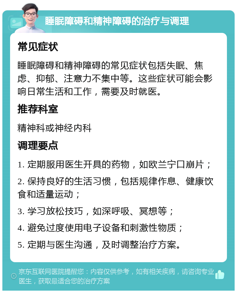 睡眠障碍和精神障碍的治疗与调理 常见症状 睡眠障碍和精神障碍的常见症状包括失眠、焦虑、抑郁、注意力不集中等。这些症状可能会影响日常生活和工作，需要及时就医。 推荐科室 精神科或神经内科 调理要点 1. 定期服用医生开具的药物，如欧兰宁口崩片； 2. 保持良好的生活习惯，包括规律作息、健康饮食和适量运动； 3. 学习放松技巧，如深呼吸、冥想等； 4. 避免过度使用电子设备和刺激性物质； 5. 定期与医生沟通，及时调整治疗方案。