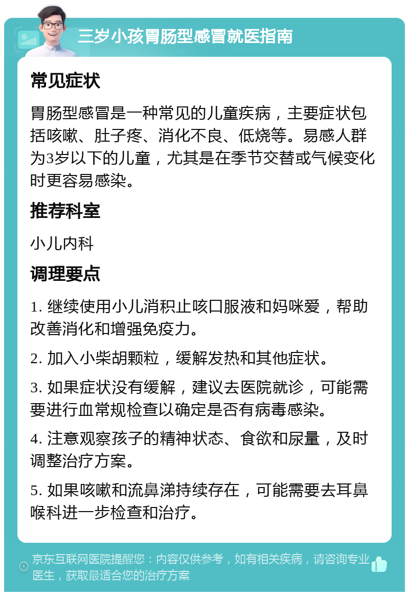 三岁小孩胃肠型感冒就医指南 常见症状 胃肠型感冒是一种常见的儿童疾病，主要症状包括咳嗽、肚子疼、消化不良、低烧等。易感人群为3岁以下的儿童，尤其是在季节交替或气候变化时更容易感染。 推荐科室 小儿内科 调理要点 1. 继续使用小儿消积止咳口服液和妈咪爱，帮助改善消化和增强免疫力。 2. 加入小柴胡颗粒，缓解发热和其他症状。 3. 如果症状没有缓解，建议去医院就诊，可能需要进行血常规检查以确定是否有病毒感染。 4. 注意观察孩子的精神状态、食欲和尿量，及时调整治疗方案。 5. 如果咳嗽和流鼻涕持续存在，可能需要去耳鼻喉科进一步检查和治疗。