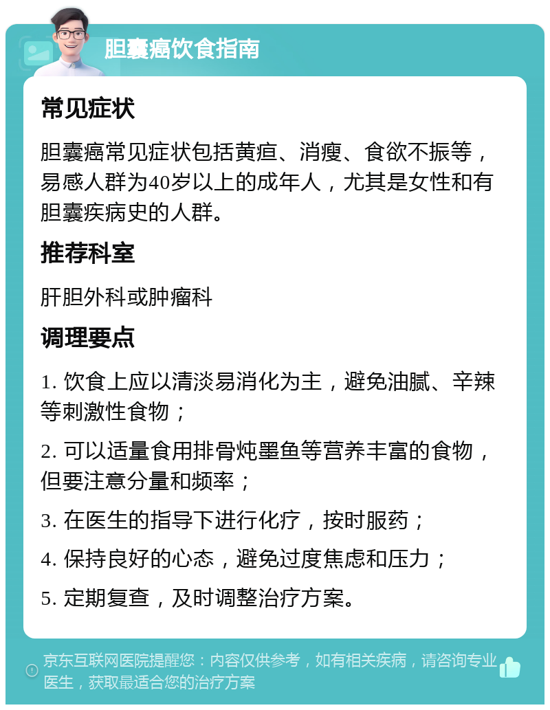 胆囊癌饮食指南 常见症状 胆囊癌常见症状包括黄疸、消瘦、食欲不振等，易感人群为40岁以上的成年人，尤其是女性和有胆囊疾病史的人群。 推荐科室 肝胆外科或肿瘤科 调理要点 1. 饮食上应以清淡易消化为主，避免油腻、辛辣等刺激性食物； 2. 可以适量食用排骨炖墨鱼等营养丰富的食物，但要注意分量和频率； 3. 在医生的指导下进行化疗，按时服药； 4. 保持良好的心态，避免过度焦虑和压力； 5. 定期复查，及时调整治疗方案。