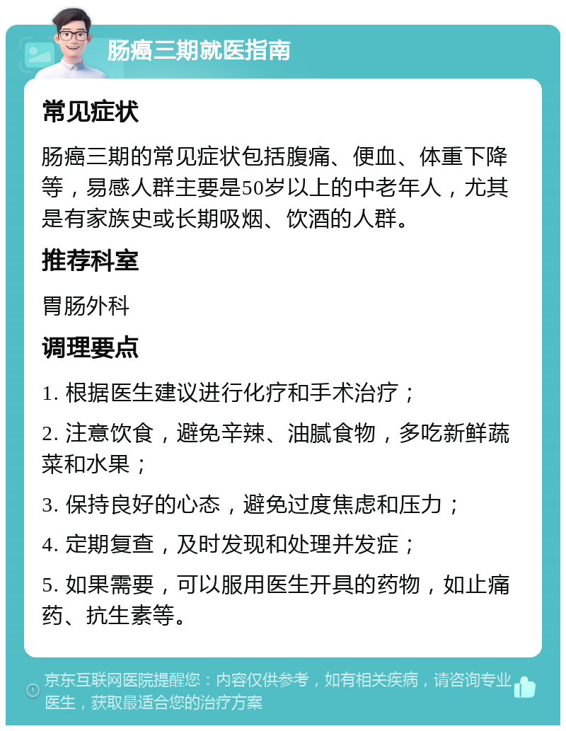 肠癌三期就医指南 常见症状 肠癌三期的常见症状包括腹痛、便血、体重下降等，易感人群主要是50岁以上的中老年人，尤其是有家族史或长期吸烟、饮酒的人群。 推荐科室 胃肠外科 调理要点 1. 根据医生建议进行化疗和手术治疗； 2. 注意饮食，避免辛辣、油腻食物，多吃新鲜蔬菜和水果； 3. 保持良好的心态，避免过度焦虑和压力； 4. 定期复查，及时发现和处理并发症； 5. 如果需要，可以服用医生开具的药物，如止痛药、抗生素等。