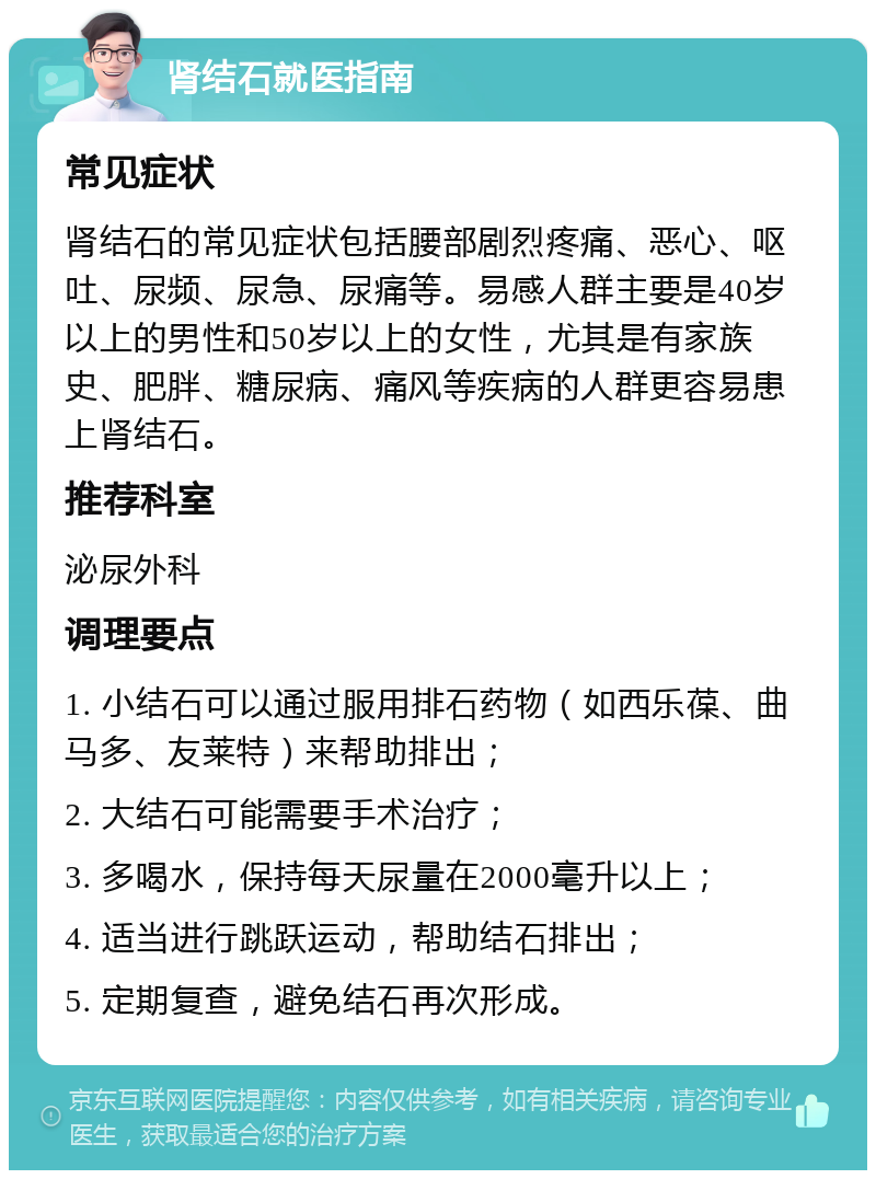 肾结石就医指南 常见症状 肾结石的常见症状包括腰部剧烈疼痛、恶心、呕吐、尿频、尿急、尿痛等。易感人群主要是40岁以上的男性和50岁以上的女性，尤其是有家族史、肥胖、糖尿病、痛风等疾病的人群更容易患上肾结石。 推荐科室 泌尿外科 调理要点 1. 小结石可以通过服用排石药物（如西乐葆、曲马多、友莱特）来帮助排出； 2. 大结石可能需要手术治疗； 3. 多喝水，保持每天尿量在2000毫升以上； 4. 适当进行跳跃运动，帮助结石排出； 5. 定期复查，避免结石再次形成。