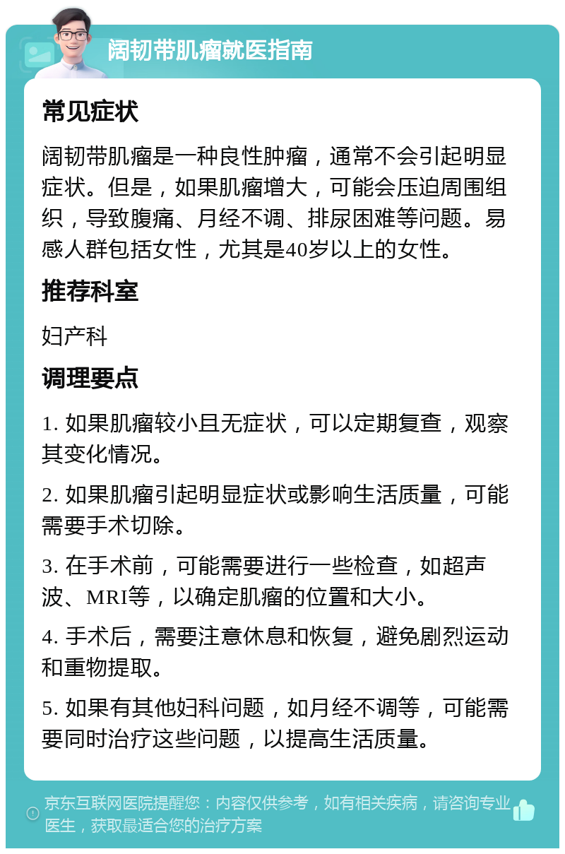 阔韧带肌瘤就医指南 常见症状 阔韧带肌瘤是一种良性肿瘤，通常不会引起明显症状。但是，如果肌瘤增大，可能会压迫周围组织，导致腹痛、月经不调、排尿困难等问题。易感人群包括女性，尤其是40岁以上的女性。 推荐科室 妇产科 调理要点 1. 如果肌瘤较小且无症状，可以定期复查，观察其变化情况。 2. 如果肌瘤引起明显症状或影响生活质量，可能需要手术切除。 3. 在手术前，可能需要进行一些检查，如超声波、MRI等，以确定肌瘤的位置和大小。 4. 手术后，需要注意休息和恢复，避免剧烈运动和重物提取。 5. 如果有其他妇科问题，如月经不调等，可能需要同时治疗这些问题，以提高生活质量。