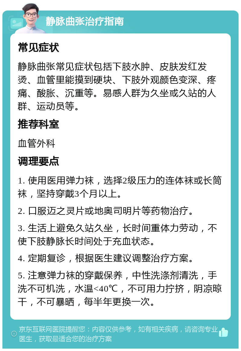 静脉曲张治疗指南 常见症状 静脉曲张常见症状包括下肢水肿、皮肤发红发烫、血管里能摸到硬块、下肢外观颜色变深、疼痛、酸胀、沉重等。易感人群为久坐或久站的人群、运动员等。 推荐科室 血管外科 调理要点 1. 使用医用弹力袜，选择2级压力的连体袜或长筒袜，坚持穿戴3个月以上。 2. 口服迈之灵片或地奥司明片等药物治疗。 3. 生活上避免久站久坐，长时间重体力劳动，不使下肢静脉长时间处于充血状态。 4. 定期复诊，根据医生建议调整治疗方案。 5. 注意弹力袜的穿戴保养，中性洗涤剂清洗，手洗不可机洗，水温<40℃，不可用力拧挤，阴凉晾干，不可暴晒，每半年更换一次。