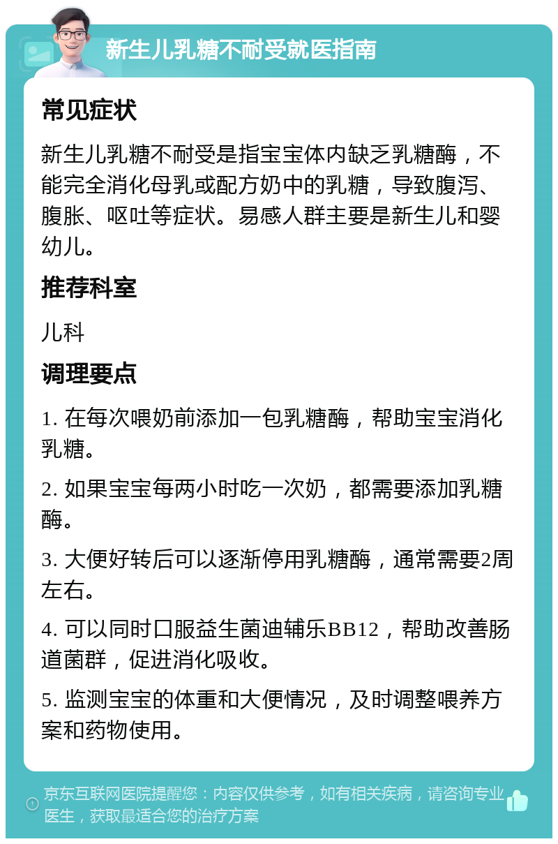 新生儿乳糖不耐受就医指南 常见症状 新生儿乳糖不耐受是指宝宝体内缺乏乳糖酶，不能完全消化母乳或配方奶中的乳糖，导致腹泻、腹胀、呕吐等症状。易感人群主要是新生儿和婴幼儿。 推荐科室 儿科 调理要点 1. 在每次喂奶前添加一包乳糖酶，帮助宝宝消化乳糖。 2. 如果宝宝每两小时吃一次奶，都需要添加乳糖酶。 3. 大便好转后可以逐渐停用乳糖酶，通常需要2周左右。 4. 可以同时口服益生菌迪辅乐BB12，帮助改善肠道菌群，促进消化吸收。 5. 监测宝宝的体重和大便情况，及时调整喂养方案和药物使用。