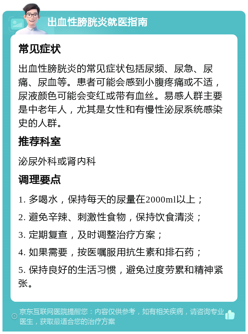 出血性膀胱炎就医指南 常见症状 出血性膀胱炎的常见症状包括尿频、尿急、尿痛、尿血等。患者可能会感到小腹疼痛或不适，尿液颜色可能会变红或带有血丝。易感人群主要是中老年人，尤其是女性和有慢性泌尿系统感染史的人群。 推荐科室 泌尿外科或肾内科 调理要点 1. 多喝水，保持每天的尿量在2000ml以上； 2. 避免辛辣、刺激性食物，保持饮食清淡； 3. 定期复查，及时调整治疗方案； 4. 如果需要，按医嘱服用抗生素和排石药； 5. 保持良好的生活习惯，避免过度劳累和精神紧张。