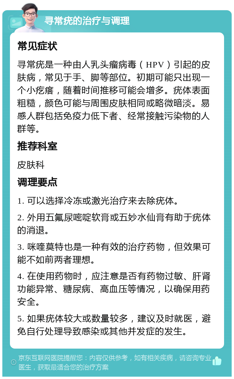 寻常疣的治疗与调理 常见症状 寻常疣是一种由人乳头瘤病毒（HPV）引起的皮肤病，常见于手、脚等部位。初期可能只出现一个小疙瘩，随着时间推移可能会增多。疣体表面粗糙，颜色可能与周围皮肤相同或略微暗淡。易感人群包括免疫力低下者、经常接触污染物的人群等。 推荐科室 皮肤科 调理要点 1. 可以选择冷冻或激光治疗来去除疣体。 2. 外用五氟尿嘧啶软膏或五妙水仙膏有助于疣体的消退。 3. 咪喹莫特也是一种有效的治疗药物，但效果可能不如前两者理想。 4. 在使用药物时，应注意是否有药物过敏、肝肾功能异常、糖尿病、高血压等情况，以确保用药安全。 5. 如果疣体较大或数量较多，建议及时就医，避免自行处理导致感染或其他并发症的发生。