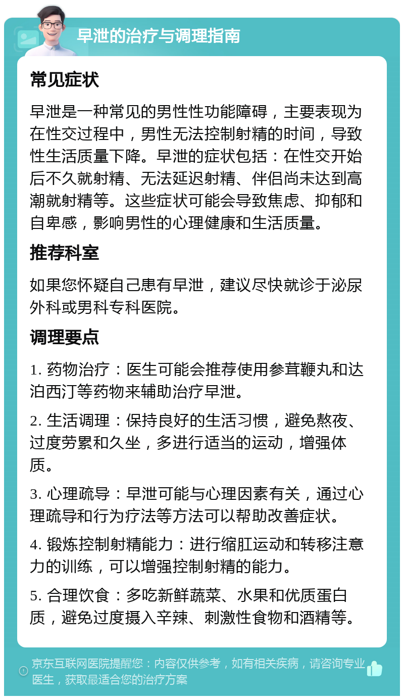 早泄的治疗与调理指南 常见症状 早泄是一种常见的男性性功能障碍，主要表现为在性交过程中，男性无法控制射精的时间，导致性生活质量下降。早泄的症状包括：在性交开始后不久就射精、无法延迟射精、伴侣尚未达到高潮就射精等。这些症状可能会导致焦虑、抑郁和自卑感，影响男性的心理健康和生活质量。 推荐科室 如果您怀疑自己患有早泄，建议尽快就诊于泌尿外科或男科专科医院。 调理要点 1. 药物治疗：医生可能会推荐使用参茸鞭丸和达泊西汀等药物来辅助治疗早泄。 2. 生活调理：保持良好的生活习惯，避免熬夜、过度劳累和久坐，多进行适当的运动，增强体质。 3. 心理疏导：早泄可能与心理因素有关，通过心理疏导和行为疗法等方法可以帮助改善症状。 4. 锻炼控制射精能力：进行缩肛运动和转移注意力的训练，可以增强控制射精的能力。 5. 合理饮食：多吃新鲜蔬菜、水果和优质蛋白质，避免过度摄入辛辣、刺激性食物和酒精等。