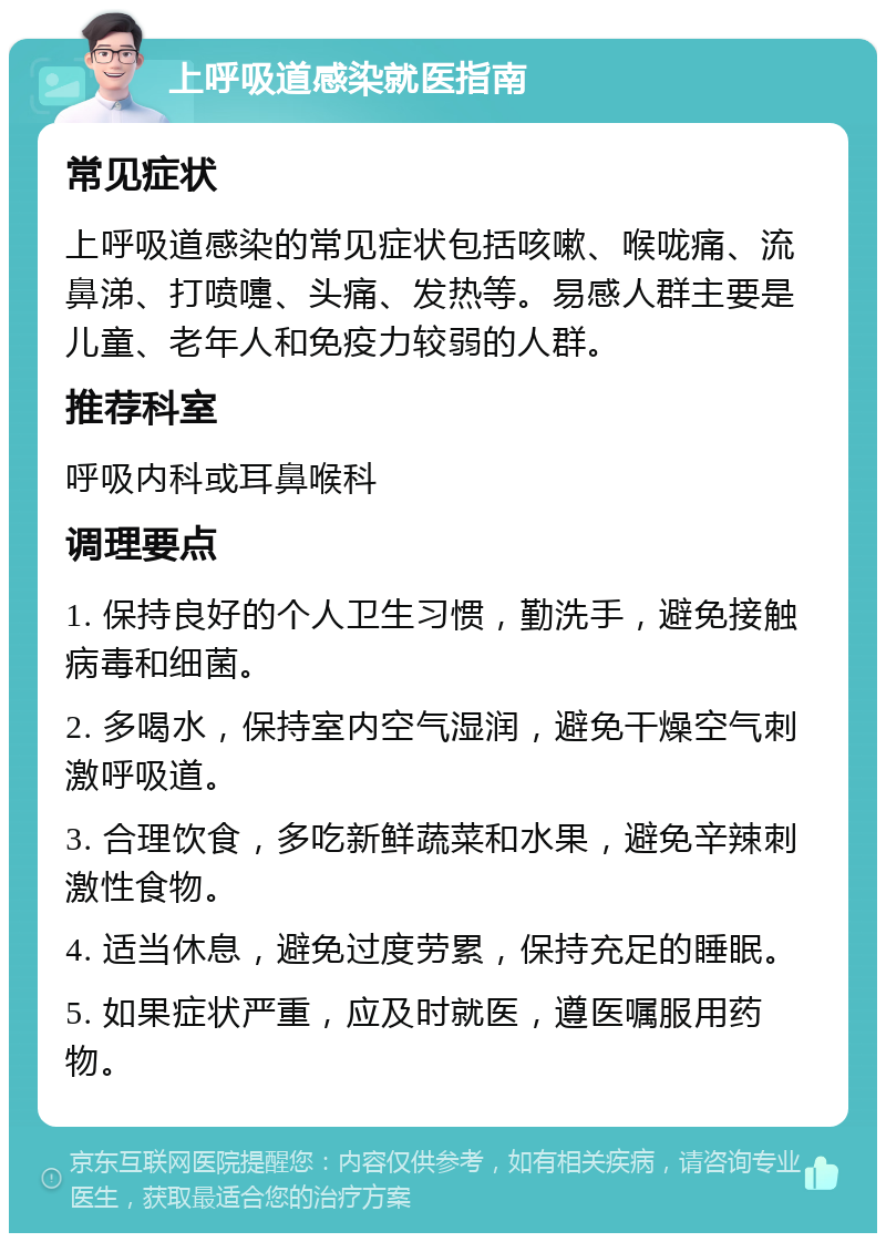 上呼吸道感染就医指南 常见症状 上呼吸道感染的常见症状包括咳嗽、喉咙痛、流鼻涕、打喷嚏、头痛、发热等。易感人群主要是儿童、老年人和免疫力较弱的人群。 推荐科室 呼吸内科或耳鼻喉科 调理要点 1. 保持良好的个人卫生习惯，勤洗手，避免接触病毒和细菌。 2. 多喝水，保持室内空气湿润，避免干燥空气刺激呼吸道。 3. 合理饮食，多吃新鲜蔬菜和水果，避免辛辣刺激性食物。 4. 适当休息，避免过度劳累，保持充足的睡眠。 5. 如果症状严重，应及时就医，遵医嘱服用药物。