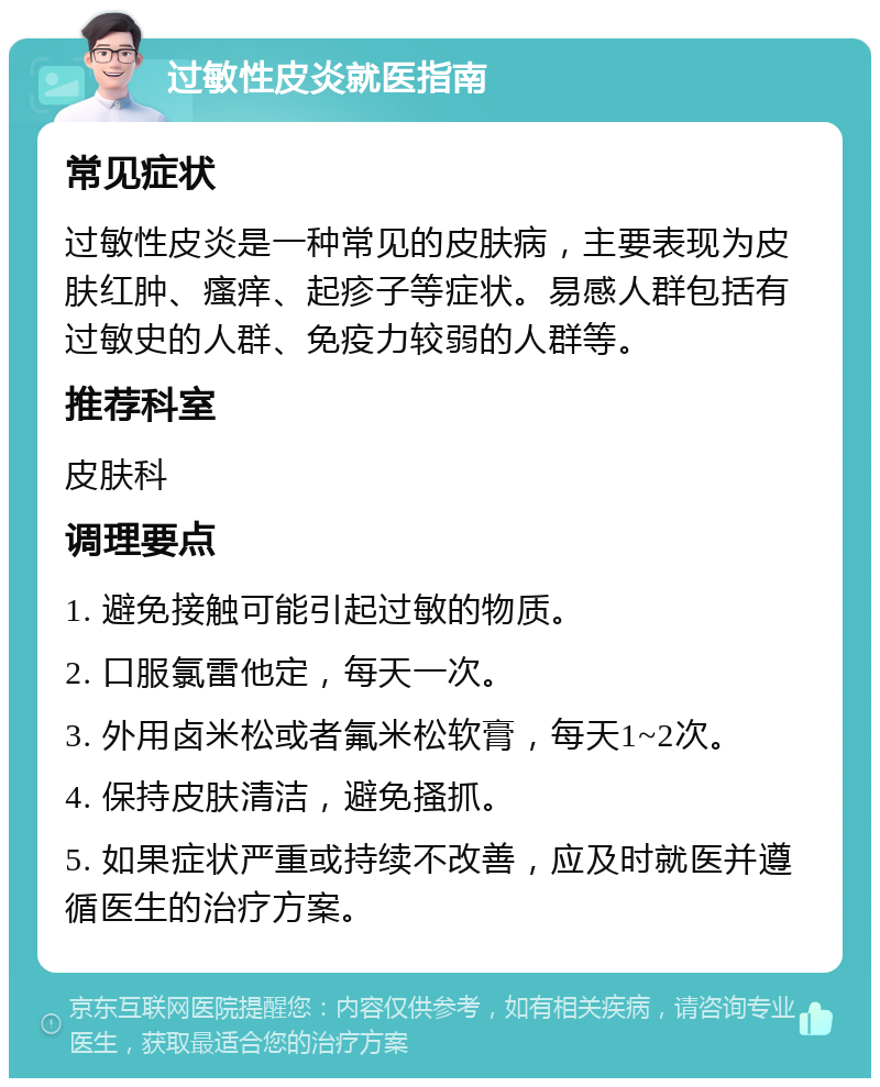 过敏性皮炎就医指南 常见症状 过敏性皮炎是一种常见的皮肤病，主要表现为皮肤红肿、瘙痒、起疹子等症状。易感人群包括有过敏史的人群、免疫力较弱的人群等。 推荐科室 皮肤科 调理要点 1. 避免接触可能引起过敏的物质。 2. 口服氯雷他定，每天一次。 3. 外用卤米松或者氟米松软膏，每天1~2次。 4. 保持皮肤清洁，避免搔抓。 5. 如果症状严重或持续不改善，应及时就医并遵循医生的治疗方案。