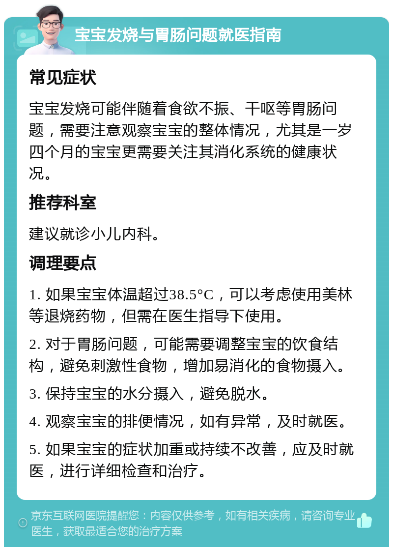 宝宝发烧与胃肠问题就医指南 常见症状 宝宝发烧可能伴随着食欲不振、干呕等胃肠问题，需要注意观察宝宝的整体情况，尤其是一岁四个月的宝宝更需要关注其消化系统的健康状况。 推荐科室 建议就诊小儿内科。 调理要点 1. 如果宝宝体温超过38.5°C，可以考虑使用美林等退烧药物，但需在医生指导下使用。 2. 对于胃肠问题，可能需要调整宝宝的饮食结构，避免刺激性食物，增加易消化的食物摄入。 3. 保持宝宝的水分摄入，避免脱水。 4. 观察宝宝的排便情况，如有异常，及时就医。 5. 如果宝宝的症状加重或持续不改善，应及时就医，进行详细检查和治疗。