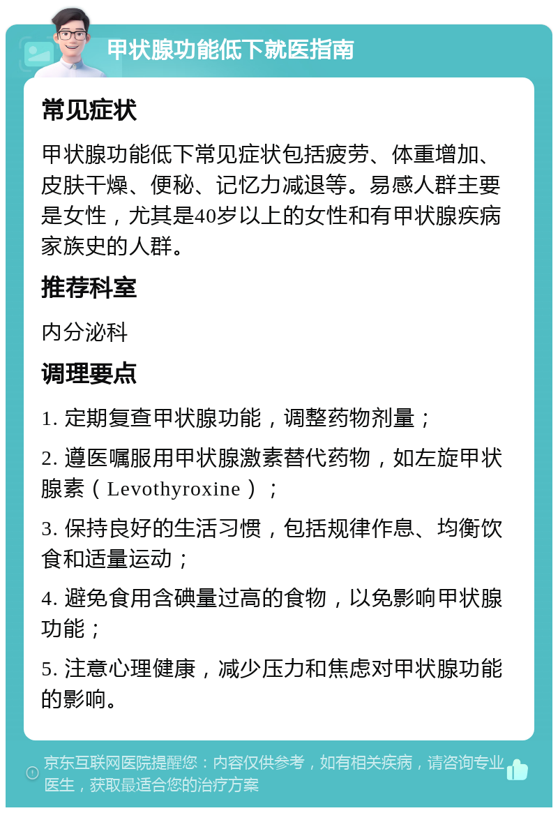 甲状腺功能低下就医指南 常见症状 甲状腺功能低下常见症状包括疲劳、体重增加、皮肤干燥、便秘、记忆力减退等。易感人群主要是女性，尤其是40岁以上的女性和有甲状腺疾病家族史的人群。 推荐科室 内分泌科 调理要点 1. 定期复查甲状腺功能，调整药物剂量； 2. 遵医嘱服用甲状腺激素替代药物，如左旋甲状腺素（Levothyroxine）； 3. 保持良好的生活习惯，包括规律作息、均衡饮食和适量运动； 4. 避免食用含碘量过高的食物，以免影响甲状腺功能； 5. 注意心理健康，减少压力和焦虑对甲状腺功能的影响。